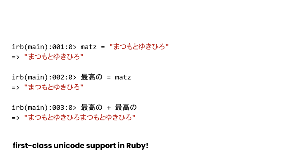 A slide captioned "first-class unicode support in Ruby!". It shows a few cases of Japanese characters being used as strings and identifiers in the language.
In particular, it runs the lines:
irb(main):001:0> matz = "まつもとゆきひろ"
=> "まつもとゆきひろ"
irb(main):002:0> 最高の = matz
=> "まつもとゆきひろ"
irb(main):003:0> 最高の + 最高の
=> "まつもとゆきひろまつもとゆきひろ"